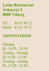Lotus Restaurant
Århusvej 5
8800 Vibor


Mobil : 41 41 78 33

ÅBNINGSTIDER:

Mandag
Lukket
Tirsdag - Onsdag
Kl 16.00 - 21.00.
Torsdag - søndag
Kl. 12.00 - 21.00.



